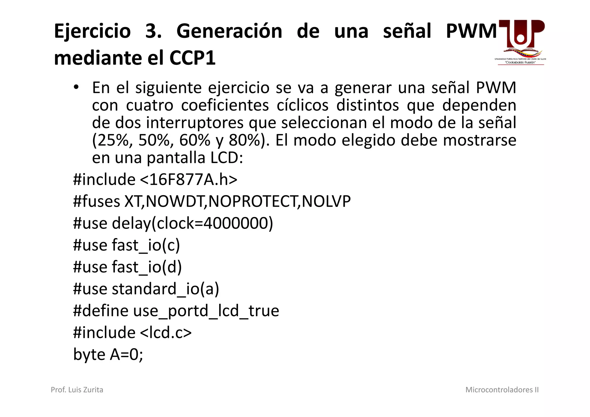 • En el siguiente ejercicio se va a generar una señal PWM
con cuatro coeficientes cíclicos distintos que dependen
de dos interruptores que seleccionan el modo de la señal
(25%, 50%, 60% y 80%). El modo elegido debe mostrarse
en una pantalla LCD:
#include <16F877A.h>
#fuses XT,NOWDT,NOPROTECT,NOLVP
Ejercicio 3. Generación de una señal PWM
mediante el CCP1
#fuses XT,NOWDT,NOPROTECT,NOLVP
#use delay(clock=4000000)
#use fast_io(c)
#use fast_io(d)
#use standard_io(a)
#define use_portd_lcd_true
#include <lcd.c>
byte A=0;
Prof. Luis Zurita Microcontroladores II
 