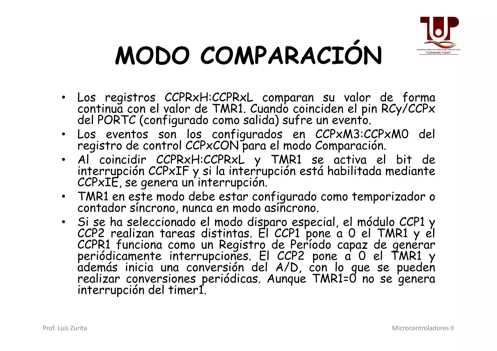 MODO COMPARACIÓN
• Los registros CCPRxH:CCPRxL comparan su valor de forma
continua con el valor de TMR1. Cuando coinciden el pin RCy/CCPx
del PORTC (configurado como salida) sufre un evento.
• Los eventos son los configurados en CCPxM3:CCPxM0 del
registro de control CCPxCON para el modo Comparación.
• Al coincidir CCPRxH:CCPRxL y TMR1 se activa el bit de
interrupción CCPxIF y si la interrupción está habilitada mediante
CCPxIE, se genera un interrupción.
interrupción CCPxIF y si la interrupción está habilitada mediante
CCPxIE, se genera un interrupción.
• TMR1 en este modo debe estar configurado como temporizador o
contador síncrono, nunca en modo asíncrono.
• Si se ha seleccionado el modo disparo especial, el módulo CCP1 y
CCP2 realizan tareas distintas. El CCP1 pone a 0 el TMR1 y el
CCPR1 funciona como un Registro de Período capaz de generar
periódicamente interrupciones. El CCP2 pone a 0 el TMR1 y
además inicia una conversión del A/D, con lo que se pueden
realizar conversiones periódicas. Aunque TMR1=0 no se genera
interrupción del timer1.
Prof. Luis Zurita Microcontroladores II
 