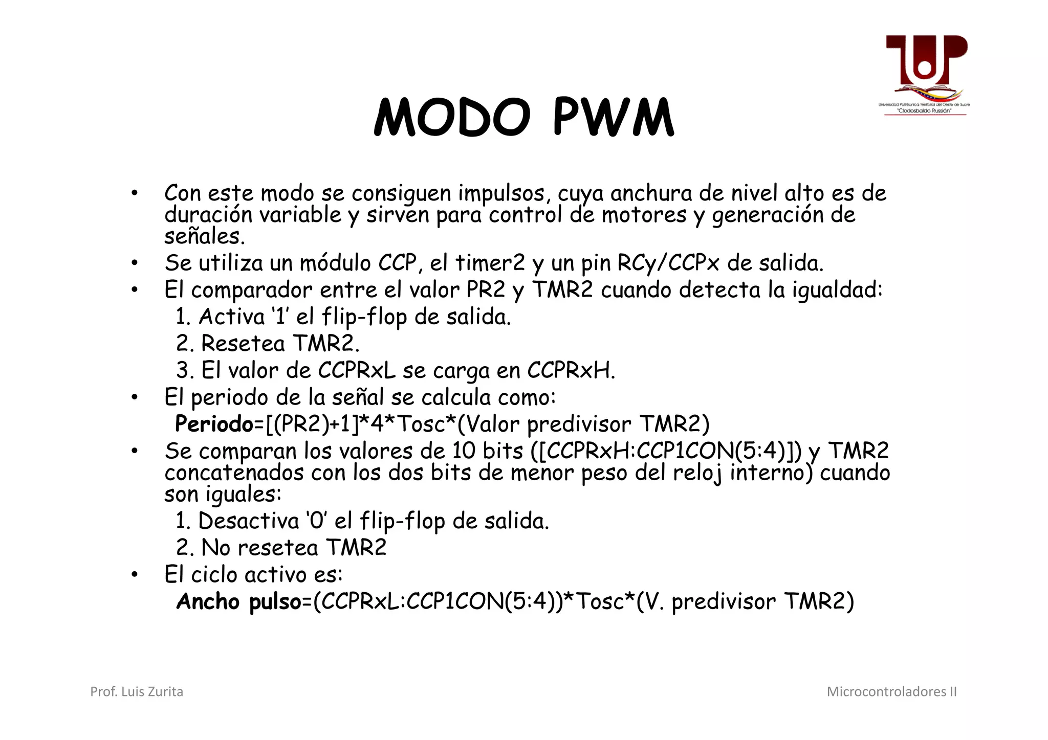 MODO PWM
• Con este modo se consiguen impulsos, cuya anchura de nivel alto es de
duración variable y sirven para control de motores y generación de
señales.
• Se utiliza un módulo CCP, el timer2 y un pin RCy/CCPx de salida.
• El comparador entre el valor PR2 y TMR2 cuando detecta la igualdad:
1. Activa ‘1’ el flip-flop de salida.
2. Resetea TMR2.
3. El valor de CCPRxL se carga en CCPRxH.3. El valor de CCPRxL se carga en CCPRxH.
• El periodo de la señal se calcula como:
Periodo=[(PR2)+1]*4*Tosc*(Valor predivisor TMR2)
• Se comparan los valores de 10 bits ([CCPRxH:CCP1CON(5:4)]) y TMR2
concatenados con los dos bits de menor peso del reloj interno) cuando
son iguales:
1. Desactiva ‘0’ el flip-flop de salida.
2. No resetea TMR2
• El ciclo activo es:
Ancho pulso=(CCPRxL:CCP1CON(5:4))*Tosc*(V. predivisor TMR2)
Prof. Luis Zurita Microcontroladores II
 