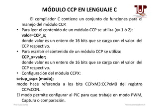 El compilador C contiene un conjunto de funciones para el
manejo del módulo CCP.
• Para leer el contenido de un módulo CCP se utiliza (x= 1 ó 2):
valor=CCP_x;
donde valor es un entero de 16 bits que se carga con el valor del
CCP respectivo.
• Para escribir el contenido de un módulo CCP se utiliza:
CCP_x=valor;
MÓDULO CCP EN LENGUAJE C
CCP_x=valor;
donde valor es un entero de 16 bits que se carga con el valor del
CCP respectivo.
• Configuración del módulo CCPX:
setup_ccpx (modo);
modo hace referencia a los bits CCPxM3:CCPxM0 del registro
CCPxCON.
El modo permite configurar al PIC para que trabaje en modo PWM,
Captura o comparación.
Prof. Luis Zurita Microcontroladores II
 
