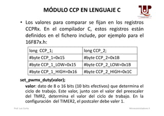 • Los valores para comparar se fijan en los registros
CCPRx. En el compilador C, estos registros están
definidos en el fichero include, por ejemplo para el
16F87x.h:
MÓDULO CCP EN LENGUAJE C
long CCP_1; long CCP_2;
#byte CCP_1=0x15 #byte CCP_2=0x1B#byte CCP_1=0x15 #byte CCP_2=0x1B
#byte CCP_1_LOW=0x15 #byte CCP_2_LOW=0x1B
#byte CCP_1_HIGH=0x16 #byte CCP_2_HIGH=0x1C
set_pwmx_duty(valor);
valor: dato de 8 o 16 bits (10 bits efectivos) que determina el
ciclo de trabajo. Este valor, junto con el valor del preescaler
del TMR2, determina el valor del ciclo de trabajo. En la
configuración del TIMER2, el postcaler debe valer 1.
Prof. Luis Zurita Microcontroladores II
 