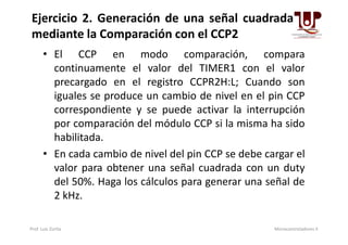 • El CCP en modo comparación, compara
continuamente el valor del TIMER1 con el valor
precargado en el registro CCPR2H:L; Cuando son
iguales se produce un cambio de nivel en el pin CCP
correspondiente y se puede activar la interrupción
por comparación del módulo CCP si la misma ha sido
Ejercicio 2. Generación de una señal cuadrada
mediante la Comparación con el CCP2
por comparación del módulo CCP si la misma ha sido
habilitada.
• En cada cambio de nivel del pin CCP se debe cargar el
valor para obtener una señal cuadrada con un duty
del 50%. Haga los cálculos para generar una señal de
2 kHz.
Prof. Luis Zurita Microcontroladores II
 