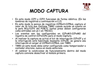 MODO CAPTURA
• En este modo CCP1 y CCP2 funcionan de forma idéntica. (En los
nombres de registros a continuación x=1,2)
• En este modo la pareja de registros CCPRxH:CCPRxL captura el
valor de 16 bits que contiene TMR1 cuando sucede un evento en
la pata RCy/CCPx del PORTC (estos pines deben configurarse
como entradas con un 1 en TRISC).
• Los eventos son los configurados en CCPxM3:CCPxM0 del
registro de control CCPxCON, para el modo Captura.
• Los eventos son los configurados en CCPxM3:CCPxM0 del
registro de control CCPxCON, para el modo Captura.
• Al realizar la captura se activa el bit de interrupción CCPxIF y si
la interrupción está habilitada mediante CCPxIE, se genera una
interrupción al cargar el CCPRxH:CCPRxL con TMR1.
• TMR1 en este modo debe estar configurado como temporizador o
contador síncrono, nunca en modo asíncrono.
• Al cambiar la condiciones de funcionamiento dentro del modo
captura conviene desactivar el módulo primero.
Prof. Luis Zurita Microcontroladores II
 