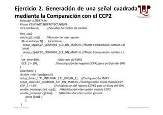 #include <16f877A.h>
#fuses XT,NOWDT,NOPROTECT,NOLVP
int1 cambio=0; //Variable de control de cambio
#int_ccp2
void ccp2_int(){ //Función de interrupción
if(++cambio==1){ //cambio++;
setup_ccp2(CCP_COMPARE_CLR_ON_MATCH); //Modo Comparación, cambio a 0
} else{
setup_ccp2(CCP_COMPARE_SET_ON_MATCH); //Modo Comparación, cambio a 1
}
Ejercicio 2. Generación de una señal cuadrada
mediante la Comparación con el CCP2
}
set_timer1(0); //Borrado de TMR1
CCP_2 = 199; //Inicialización del registro CCPR2 para un Duty del 50%
}
void main() {
disable_interrupts(global);
setup_timer_1(T1_INTERNAL | T1_DIV_BY_1); //Configuración TMR1
setup_ccp2(CCP_COMPARE_SET_ON_MATCH); //Configuración inicial modulo CCP
CCP_2 = 199; //Inicialización del registro CCPR2 para un Duty del 50%
enable_interrupts(int_ccp2); //Habilitación interrupción modulo CCP2
enable_interrupts(global); //Habilitación interrupción general
while (TRUE){
}
}
Prof. Luis Zurita Microcontroladores II
 