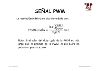 SEÑAL PWM
La resolución máxima en bits viene dada por:
Nota: Si el valor del duty cycle de la PWM es más
largo que el período de la PWM, el pin CCP1 no
podrá ser puesto a cero
Prof. Luis Zurita Microcontroladores II
 