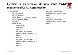 void main(){
set_tris_c(0xF0);
set_tris_d(0x00);
setup_timer_2(T2_DIV_BY_1,224,1);
setup_ccp1(CCP_PWM);
lcd_init();
while(TRUE){
A=input_a();
switch(A){
set_pwm1_duty(0x2EE);
printf(lcd_putc,"fPORC= 60");
break;
case (3):
set_pwm1_duty(0x304);
printf(lcd_putc,"fPORC= 80");
break;}
}
}
Ejercicio 3. Generación de una señal PWM
mediante el CCP1. Continuación.
switch(A){
case (0):
set_pwm1_duty(0xC8);
printf(lcd_putc,"fPORC= 25");
break;
case (1):
set_pwm1_duty(0x1F4);
printf(lcd_putc,"fPORC= 50");
break;
case (2):
}
Prof. Luis Zurita Microcontroladores II
 