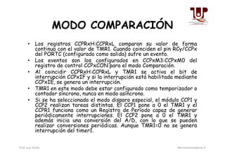 MODO COMPARACIÓN
• Los registros CCPRxH:CCPRxL comparan su valor de forma
continua con el valor de TMR1. Cuando coinciden el pin RCy/CCPx
del PORTC (configurado como salida) sufre un evento.
• Los eventos son los configurados en CCPxM3:CCPxM0 del
registro de control CCPxCON para el modo Comparación.
• Al coincidir CCPRxH:CCPRxL y TMR1 se activa el bit de
interrupción CCPxIF y si la interrupción está habilitada mediante
CCPxIE, se genera un interrupción.
interrupción CCPxIF y si la interrupción está habilitada mediante
CCPxIE, se genera un interrupción.
• TMR1 en este modo debe estar configurado como temporizador o
contador síncrono, nunca en modo asíncrono.
• Si se ha seleccionado el modo disparo especial, el módulo CCP1 y
CCP2 realizan tareas distintas. El CCP1 pone a 0 el TMR1 y el
CCPR1 funciona como un Registro de Período capaz de generar
periódicamente interrupciones. El CCP2 pone a 0 el TMR1 y
además inicia una conversión del A/D, con lo que se pueden
realizar conversiones periódicas. Aunque TMR1=0 no se genera
interrupción del timer1.
Prof. Luis Zurita Microcontroladores II
 