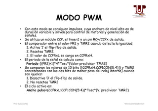 MODO PWM
• Con este modo se consiguen impulsos, cuya anchura de nivel alto es de
duración variable y sirven para control de motores y generación de
señales.
• Se utiliza un módulo CCP, el timer2 y un pin RCy/CCPx de salida.
• El comparador entre el valor PR2 y TMR2 cuando detecta la igualdad:
1. Activa ‘1’ el flip-flop de salida.
2. Resetea TMR2.
3. El valor de CCPRxL se carga en CCPRxH.3. El valor de CCPRxL se carga en CCPRxH.
• El periodo de la señal se calcula como:
Periodo=[(PR2)+1]*4*Tosc*(Valor predivisor TMR2)
• Se comparan los valores de 10 bits ([CCPRxH:CCP1CON(5:4)]) y TMR2
concatenados con los dos bits de menor peso del reloj interno) cuando
son iguales:
1. Desactiva ‘0’ el flip-flop de salida.
2. No resetea TMR2
• El ciclo activo es:
Ancho pulso=(CCPRxL:CCP1CON(5:4))*Tosc*(V. predivisor TMR2)
Prof. Luis Zurita Microcontroladores II
 
