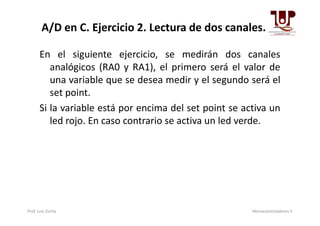 En el siguiente ejercicio, se medirán dos canales
analógicos (RA0 y RA1), el primero será el valor de
una variable que se desea medir y el segundo será el
set point.
Si la variable está por encima del set point se activa un
A/D en C. Ejercicio 2. Lectura de dos canales.
Si la variable está por encima del set point se activa un
led rojo. En caso contrario se activa un led verde.
Prof. Luis Zurita Microcontroladores II
 