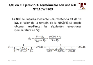 La NTC se linealiza mediante una resistencia R1 de 10
kΩ, el valor de la tensión de la NTC(VT) se puede
obtener mediante las siguientes ecuaciones
(temperatura en °k):
A/D en C. Ejercicio 3. Termómetro con una NTC
NTSA0WB203
Prof. Luis Zurita Microcontroladores II
 