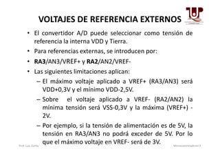 VOLTAJES DE REFERENCIA EXTERNOS
• El convertidor A/D puede seleccionar como tensión de
referencia la interna VDD y Tierra.
• Para referencias externas, se introducen por:
• RA3/AN3/VREF+ y RA2/AN2/VREF-
• Las siguientes limitaciones aplican:
– El máximo voltaje aplicado a VREF+ (RA3/AN3) será– El máximo voltaje aplicado a VREF+ (RA3/AN3) será
VDD+0,3V y el mínimo VDD-2,5V.
– Sobre el voltaje aplicado a VREF- (RA2/AN2) la
mínima tensión será VSS-0,3V y la máxima (VREF+) -
2V.
– Por ejemplo, si la tensión de alimentación es de 5V, la
tensión en RA3/AN3 no podrá exceder de 5V. Por lo
que el máximo voltaje en VREF- será de 3V.Prof. Luis Zurita Microcontroladores II
 