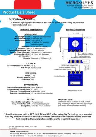 Doc. Ref.: microcelhs.indd Issue 8 ECN I 4794
	
Page2of3
	
3rd April 2017
Product Data Sheet
MICROceL®
HS
Hydrogen Sulfide (H2
S) Gas Sensor
Part Number: ACU01-U00
Technical Specifications
3-electrode electrochemical
0-100 ppm H2
S
1000 ppm H2
S
To remove TLV levels of
interfering gases
0.105 ± 0.025 µA/ppm
<10 Seconds at 20°C
25 to 40 seconds
-2 to +1 ppm H2
S equivalent
<0.2 ppm H2
S equivalent
Linear up to 1000 ppm H2
S
Product Dimensions
All dimensions in mm
IMPORTANT NOTE:
Connection should be made via PCB sockets
only. Soldering to the pins will seriously damage
your sensor and invalidate the warranty.
MEASUREMENT
Operating Principle
Measurement Range
Maximum Overload
Filter
Sensitivity*
T50 Response Time*
Typical T90 Response Time
Baseline Offset (clean air)*
Maximum Zero Shift*
(+20°C to +40°C)
Linearity
10 Ω
Not Required
ELECTRICAL
Recommended Load Resistor
Bias Voltage
1.2 g
ABS
Any
MECHANICAL
Weight
Housing Material:
Orientation
-40°C to +50°C
0°C to 20°C
Atmospheric ± 10%
15 - 90% RH non-condensing
ENVIRONMENTAL
Operating Temperature Range
Recommended Storage Temp
Operating Pressure Range
Operating Humidity Range
Two years in air
<5% signal loss per year
6 months in CTL container
LIFETIME
Expected Operating Life
Long Term Output Drift
Storage Life
* Specifications are valid at 20°C, 50% RH and 1013 mBar, using City Technology recommended
circuitry. Performance characteristics outline the performance of sensors supplied within the
first 3 months. Output signal can drift below the lower limit over time.
Key Features & Benefits:	
• A robust hydrogen sulfide sensor suitable for portable life safety applications
• Extremely small size
17.0±0.2
2.75±0.2
9.75±0.2
17.0 ± 0.2
5.0 CENTRES TYPICAL
Ø 8.25 ± 0.2
2.8 ± 0.2 TYPICAL
1.85±0.1
4.2±0.2
REFERENCE CONNECTOR
SENSING CONNECTOR
COUNTER CONNECTOR
PRODUCT LABEL
 