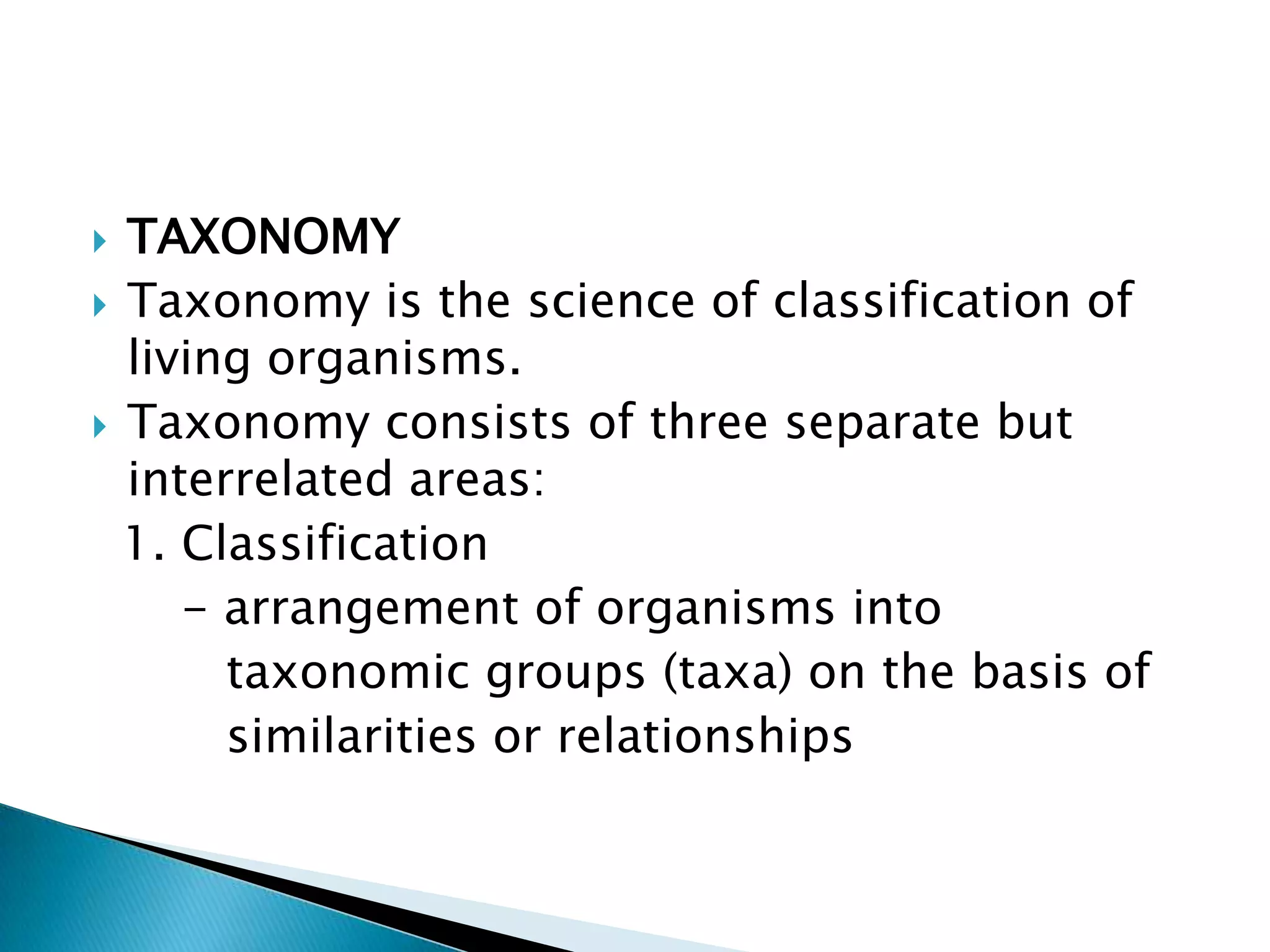 TAXONOMYTaxonomy is the science of classification of living organisms.Taxonomy consists of three separate but interrelated areas:  1. Classification      - arrangement of organisms into          taxonomic groups (taxa) on the basis of         similarities or relationships