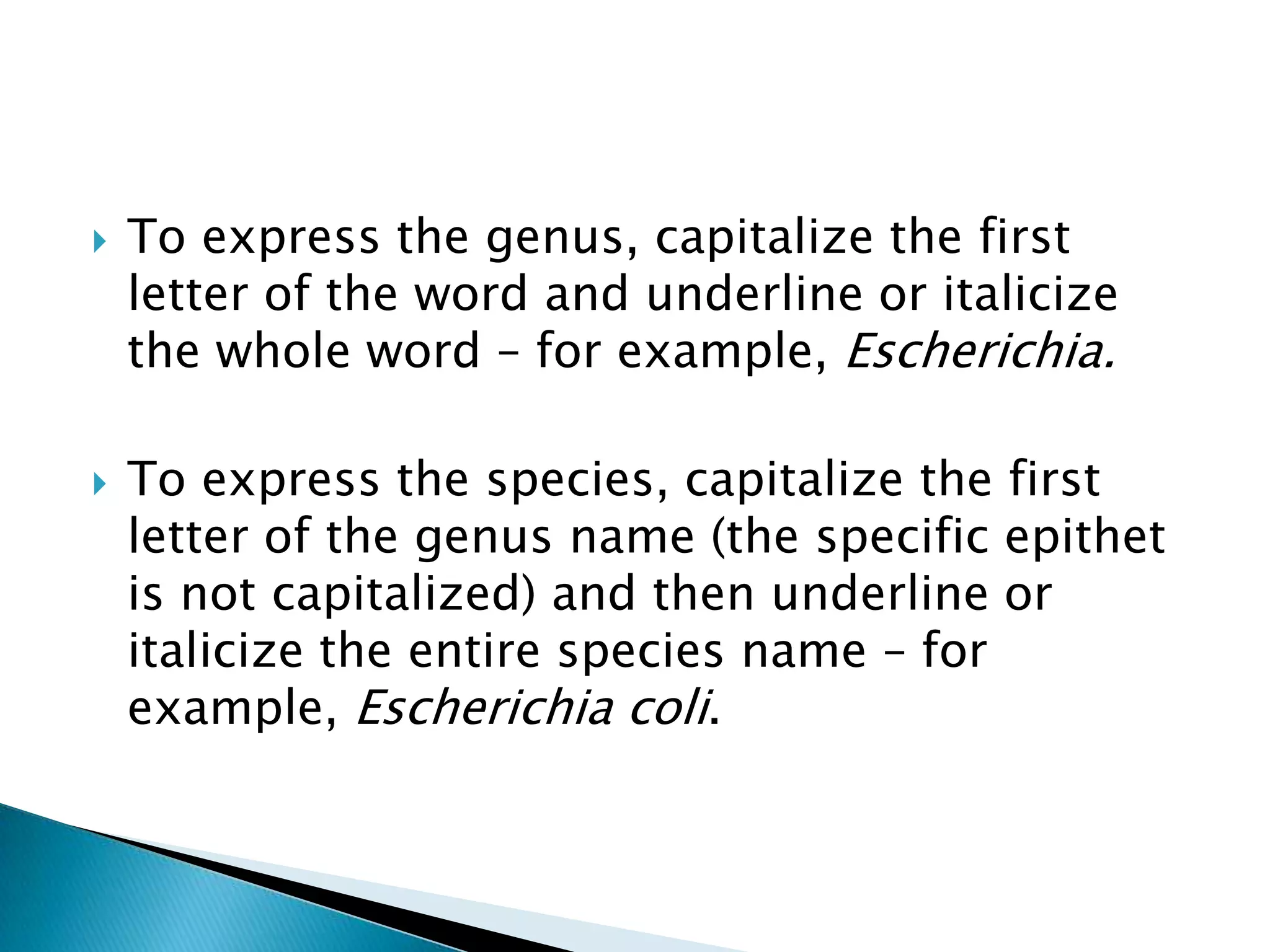 To express the genus, capitalize the first letter of the word and underline or italicize the whole word – for example, Escherichia.To express the species, capitalize the first letter of the genus name (the specific epithet is not capitalized) and then underline or italicize the entire species name – for example, Escherichia coli.