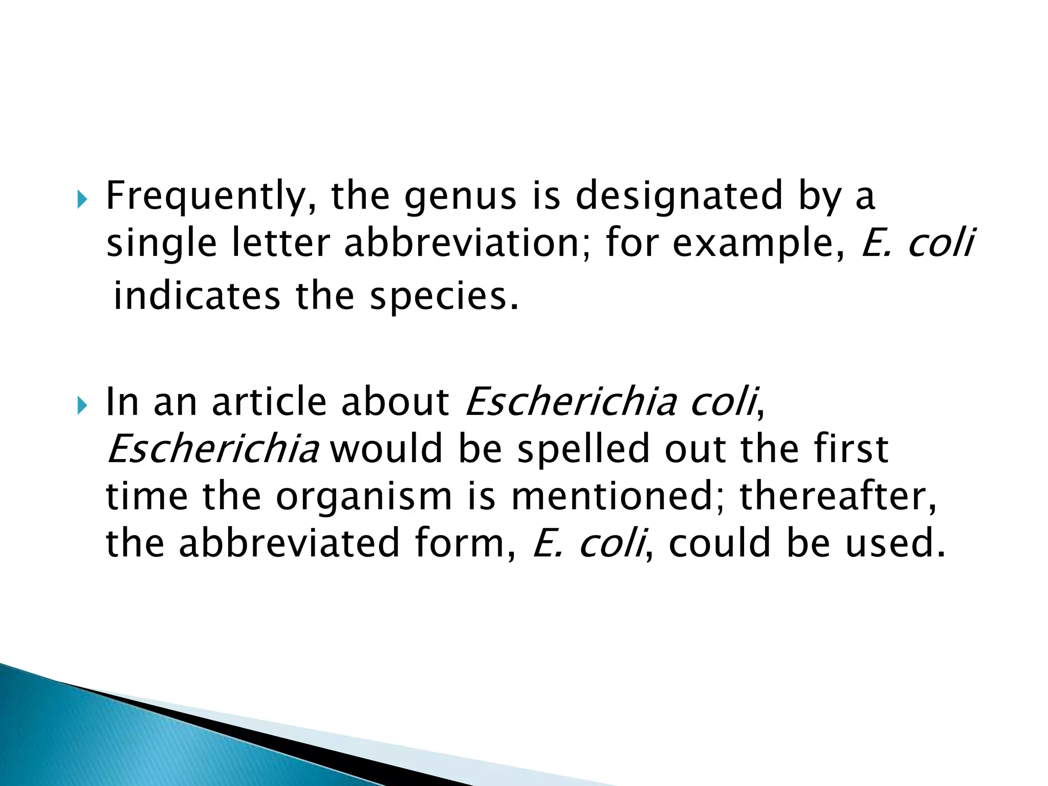 Frequently, the genus is designated by a single letter abbreviation; for example, E. coli   indicates the species.In an article about Escherichia coli, Escherichia would be spelled out the first time the organism is mentioned; thereafter, the abbreviated form, E. coli, could be used.