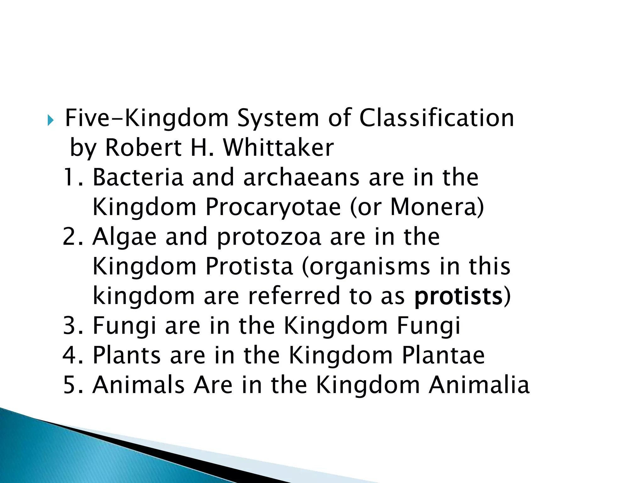 Five-Kingdom System of Classification   by Robert H. Whittaker  1. Bacteria and archaeans are in the      Kingdom Procaryotae (or Monera)  2. Algae and protozoa are in the       Kingdom Protista (organisms in this       kingdom are referred to as protists)  3. Fungi are in the Kingdom Fungi  4. Plants are in the Kingdom Plantae  5. Animals Are in the Kingdom Animalia