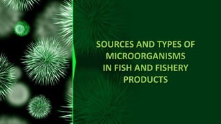 SOURCES AND TYPES OF
MICROORGANISMS
IN FISH AND FISHERY
PRODUCTS
 
