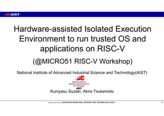 Hardware-assisted Isolated Execution
Environment to run trusted OS and
applications on RISC-V
(@MICRO51 RISC-V Workshop)
1
National Institute of Advanced Industrial Science and Technology(AIST)
Kuniyasu Suzaki, Akira Tsukamoto
 