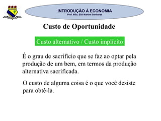 INTRODUÇÃO À ECONOMIAINTRODUÇÃO À ECONOMIA
Prof. MSc. Elói Martins SenhorasProf. MSc. Elói Martins Senhoras
Custo alternativo / Custo implícito
É o grau de sacrifício que se faz ao optar pela
produção de um bem, em termos da produção
alternativa sacrificada.
Custo de Oportunidade
O custo de alguma coisa é o que você desiste
para obtê-la.
 