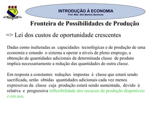 INTRODUÇÃO À ECONOMIAINTRODUÇÃO À ECONOMIA
Prof. MSc. Elói Martins SenhorasProf. MSc. Elói Martins Senhoras
Dadas como inalteradas as capacidades tecnológicas e de produção de uma
economia e estando o sistema a operar a níveis de pleno emprego, a
obtenção de quantidades adicionais de determinada classe de produto
implica necessariamente a redução das quantidades de outra classe.
Em resposta a constantes reduções impostas à classe que estará sendo
sacrificada, serão obtidas quantidades adicionais cada vez menos
expressivas da classe cuja produção estará sendo aumentada, devido à
relativa e progressiva inflexibilidade dos recursos de produção disponíveis
e em uso.
=> Lei dos custos de oportunidade crescentes
Fronteira de Possibilidades de Produção
 