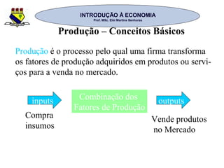 INTRODUÇÃO À ECONOMIAINTRODUÇÃO À ECONOMIA
Prof. MSc. Elói Martins SenhorasProf. MSc. Elói Martins Senhoras
Produção – Conceitos Básicos
Produção é o processo pelo qual uma firma transforma
os fatores de produção adquiridos em produtos ou servi-
ços para a venda no mercado.
inputs Combinação dos
Fatores de Produção
outputs
Compra
insumos
Vende produtos
no Mercado
 