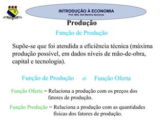 INTRODUÇÃO À ECONOMIAINTRODUÇÃO À ECONOMIA
Prof. MSc. Elói Martins SenhorasProf. MSc. Elói Martins Senhoras
Produção
Função de Produção
Supõe-se que foi atendida a eficiência técnica (máxima
produção possível, em dados níveis de mão-de-obra,
capital e tecnologia).
Função de Produção Função Oferta=
Função Oferta = Relaciona a produção com os preços dos
fatores de produção.
Função Produção = Relaciona a produção com as quantidades
físicas dos fatores de produção.
 