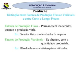 INTRODUÇÃO À ECONOMIAINTRODUÇÃO À ECONOMIA
Prof. MSc. Elói Martins SenhorasProf. MSc. Elói Martins Senhoras
Produção
Distinção entre Fatores de Produção Fixos e Variáveis
e entre Curto e Longo Prazos
Fatores de Produção Fixos – Permanecem inalterados
quando a produção varia.
Fatores de Produção Variáveis – Se alteram, com a
quantidade produzida.
Ex.: O capital físico e as instalações da empresa
Ex.: Mão-de-obra e as matérias-primas utilizadas
 