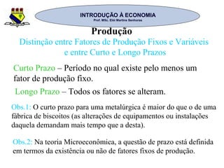 INTRODUÇÃO À ECONOMIAINTRODUÇÃO À ECONOMIA
Prof. MSc. Elói Martins SenhorasProf. MSc. Elói Martins Senhoras
Produção
Distinção entre Fatores de Produção Fixos e Variáveis
e entre Curto e Longo Prazos
Curto Prazo – Período no qual existe pelo menos um
fator de produção fixo.
Longo Prazo – Todos os fatores se alteram.
Obs.1: O curto prazo para uma metalúrgica é maior do que o de uma
fábrica de biscoitos (as alterações de equipamentos ou instalações
daquela demandam mais tempo que a desta).
Obs.2: Na teoria Microeconômica, a questão de prazo está definida
em termos da existência ou não de fatores fixos de produção.
 
