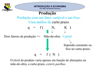 INTRODUÇÃO À ECONOMIAINTRODUÇÃO À ECONOMIA
Prof. MSc. Elói Martins SenhorasProf. MSc. Elói Martins Senhoras
Produção
Produção com um fator variável e um fixo:
Uma análise de curto prazo.
q = f ( N, K )
Dois fatores de produção => Mão-de-obra Capital
Supondo constante ou
fixo no curto prazo.
q = f ( N )
O nível do produto varia apenas em função de alterações na
mão-de-obra, a curto prazo, ceteris paribus.
 