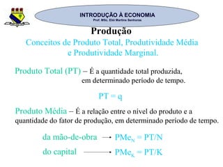INTRODUÇÃO À ECONOMIAINTRODUÇÃO À ECONOMIA
Prof. MSc. Elói Martins SenhorasProf. MSc. Elói Martins Senhoras
Produção
Conceitos de Produto Total, Produtividade Média
e Produtividade Marginal.
Produto Total (PT) – É a quantidade total produzida,
em determinado período de tempo.
PT = q
Produto Média – É a relação entre o nível do produto e a
quantidade do fator de produção, em determinado período de tempo.
da mão-de-obra
do capital
PMeN = PT/N
PMeK = PT/K
 