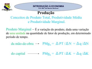 INTRODUÇÃO À ECONOMIAINTRODUÇÃO À ECONOMIA
Prof. MSc. Elói Martins SenhorasProf. MSc. Elói Martins Senhoras
Produção
Conceitos de Produto Total, Produtividade Média
e Produtividade Marginal.
Produto Marginal – É a variação do produto, dada uma variação
de uma unidade na quantidade de fator de produção, em determinado
período de tempo.
da mão-de-obra
do capital
PMgN = PT / N = q / N
PMgK = PT / K = q / K
 