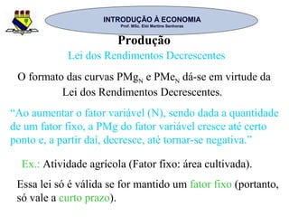 INTRODUÇÃO À ECONOMIAINTRODUÇÃO À ECONOMIA
Prof. MSc. Elói Martins SenhorasProf. MSc. Elói Martins Senhoras
Produção
Lei dos Rendimentos Decrescentes
O formato das curvas PMgN e PMeN dá-se em virtude da
Lei dos Rendimentos Decrescentes.
“Ao aumentar o fator variável (N), sendo dada a quantidade
de um fator fixo, a PMg do fator variável cresce até certo
ponto e, a partir daí, decresce, até tornar-se negativa.”
Essa lei só é válida se for mantido um fator fixo (portanto,
só vale a curto prazo).
Ex.: Atividade agrícola (Fator fixo: área cultivada).
 