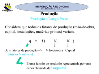 INTRODUÇÃO À ECONOMIAINTRODUÇÃO À ECONOMIA
Prof. MSc. Elói Martins SenhorasProf. MSc. Elói Martins Senhoras
Produção
Produção a Longo Prazo
q = f ( N, K )
Dois fatores de produção =>
(Ambos Variáveis)
Mão-de-obra Capital
Considera que todos os fatores de produção (mão-de-obra,
capital, instalações, matérias-primas) variam.
É uma função de produção representada por uma
curva chamada de Isoquanta.
 