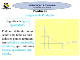 INTRODUÇÃO À ECONOMIAINTRODUÇÃO À ECONOMIA
Prof. MSc. Elói Martins SenhorasProf. MSc. Elói Martins Senhoras
Produção
Isoquanta de Produção
Pode ser definida como
sendo uma linha na qual
todos os pontos represen-
tam infinitas combinações
de fatores, que indicam a
mesma quantidade pro-
duzida.
Significa de igual
quantidade.
6
4
2
Isoquanta
(K)
50 80 100 150 (N)
Capital
Mão-de-obra
q = 1000
 