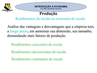 INTRODUÇÃO À ECONOMIAINTRODUÇÃO À ECONOMIA
Prof. MSc. Elói Martins SenhorasProf. MSc. Elói Martins Senhoras
Produção
Rendimentos de escala ou economia de escala
Análise das vantagens e desvantagens que a empresa tem,
a longo prazo, em aumentar sua dimensão, seu tamanho,
demandando mais fatores de produção.
Rendimentos crescentes de escala
Rendimentos decrescentes de escala
Rendimentos constantes de escala
 