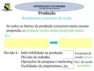 INTRODUÇÃO À ECONOMIAINTRODUÇÃO À ECONOMIA
Prof. MSc. Elói Martins SenhorasProf. MSc. Elói Martins Senhoras
Produção
Rendimentos crescentes de escala
Se todos os fatores de produção crescerem numa mesma
proporção, a produção cresce numa proporção maior.
10% na qte. de mão-de-obra
10% na qte. de capital
A produção aumenta
em mais de 10%
Ex.:
Devido à : Indivisibilidade na produção
Divisão do trabalho
Operações de pesquisa e marketing
Facilidades de empréstimos, etc.
Economia de
escala técnica
Eco. de escala
pecuniária
 
