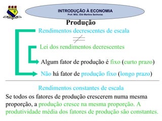 INTRODUÇÃO À ECONOMIAINTRODUÇÃO À ECONOMIA
Prof. MSc. Elói Martins SenhorasProf. MSc. Elói Martins Senhoras
Produção
Rendimentos decrescentes de escala
Lei dos rendimentos decrescentes
Algum fator de produção é fixo (curto prazo)
Não há fator de produção fixo (longo prazo)
Rendimentos constantes de escala
Se todos os fatores de produção crescerem numa mesma
proporção, a produção cresce na mesma proporção. A
produtividade média dos fatores de produção são constantes.
 