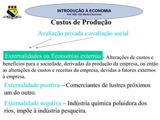 INTRODUÇÃO À ECONOMIAINTRODUÇÃO À ECONOMIA
Prof. MSc. Elói Martins SenhorasProf. MSc. Elói Martins Senhoras
Custos de Produção
Avaliação privada e avaliação social
Externalidades ou Economias externas
Externalidade positiva – Comerciantes de lustres próximos
um do outro.
- Alterações de custos e
benefícios para a sociedade, derivadas da produção da empresa, ou então
as alterações de custos e receitas da empresa, devidas a fatores externos
à empresa.
Externalidade negativa – Indústria química poluidora dos
rios, impõe à indústria pesqueira.
 