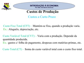 INTRODUÇÃO À ECONOMIAINTRODUÇÃO À ECONOMIA
Prof. MSc. Elói Martins SenhorasProf. MSc. Elói Martins Senhoras
Custos de Produção
Custos a Curto Prazo
Custo Fixo Total (CFT) – Mantém-se fixa, quando a produção varia.
Ex.: Aluguéis, depreciação, etc.
Custo Variável Total (CVT) – Varia com a produção. Depende da
quantidade produzida.
Ex.: gastos c/ folha de pagamento, despesas com matérias-primas, etc.
Custo Total (CT) – Soma do custo variável total com o custo fixo total.
 