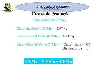 INTRODUÇÃO À ECONOMIAINTRODUÇÃO À ECONOMIA
Prof. MSc. Elói Martins SenhorasProf. MSc. Elói Martins Senhoras
Custos de Produção
Custos a Curto Prazo
Custo Fixo Médio (CFMe) = CFT / q
Custo Variável Médio (CVMe) = CVT / q
Custo Médio (CMe ou CTMe ) = Custos totais = CT
Qtd produzida q
CTMe = CVMe + CFMe
 