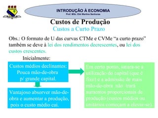 INTRODUÇÃO À ECONOMIAINTRODUÇÃO À ECONOMIA
Prof. MSc. Elói Martins SenhorasProf. MSc. Elói Martins Senhoras
Custos de Produção
Custos a Curto Prazo
Obs.: O formato de U das curvas CTMe e CVMe “a curto prazo”
também se deve à lei dos rendimentos decrescentes, ou lei dos
custos crescentes.
Inicialmente:
Custos médios declinantes:
Pouca mão-de-obra
p/ grande capital.
Vantajoso absorver mão-de-
obra e aumentar a produção,
pois o custo médio cai.
Em certo ponto, satura-se a
utilização do capital (que é
fixo) e a admissão de mais
mão-de-obra não trará
aumentos proporcionais de
produção (custos médios ou
unitários começam a elevar-se).
 