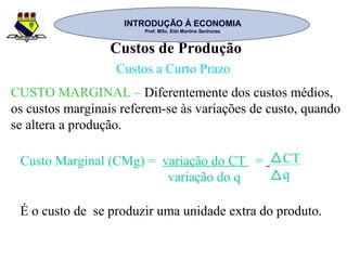 INTRODUÇÃO À ECONOMIAINTRODUÇÃO À ECONOMIA
Prof. MSc. Elói Martins SenhorasProf. MSc. Elói Martins Senhoras
Custos de Produção
Custos a Curto Prazo
CUSTO MARGINAL – Diferentemente dos custos médios,
os custos marginais referem-se às variações de custo, quando
se altera a produção.
Custo Marginal (CMg) = variação do CT =
variação do q
CT
q
É o custo de se produzir uma unidade extra do produto.
 