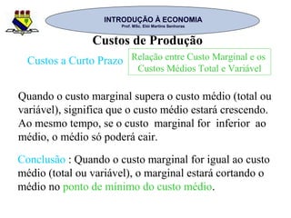 INTRODUÇÃO À ECONOMIAINTRODUÇÃO À ECONOMIA
Prof. MSc. Elói Martins SenhorasProf. MSc. Elói Martins Senhoras
Custos de Produção
Custos a Curto Prazo Relação entre Custo Marginal e os
Custos Médios Total e Variável
Quando o custo marginal supera o custo médio (total ou
variável), significa que o custo médio estará crescendo.
Ao mesmo tempo, se o custo marginal for inferior ao
médio, o médio só poderá cair.
Conclusão : Quando o custo marginal for igual ao custo
médio (total ou variável), o marginal estará cortando o
médio no ponto de mínimo do custo médio.
 