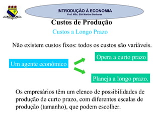 INTRODUÇÃO À ECONOMIAINTRODUÇÃO À ECONOMIA
Prof. MSc. Elói Martins SenhorasProf. MSc. Elói Martins Senhoras
Custos de Produção
Custos a Longo Prazo
Não existem custos fixos: todos os custos são variáveis.
Planeja a longo prazo.
Um agente econômico
Opera a curto prazo
Os empresários têm um elenco de possibilidades de
produção de curto prazo, com diferentes escalas de
produção (tamanho), que podem escolher.
 