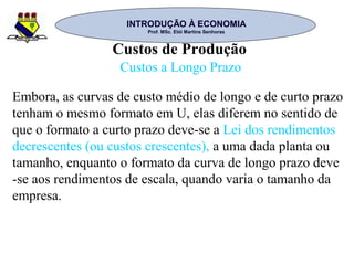 INTRODUÇÃO À ECONOMIAINTRODUÇÃO À ECONOMIA
Prof. MSc. Elói Martins SenhorasProf. MSc. Elói Martins Senhoras
Custos de Produção
Custos a Longo Prazo
Embora, as curvas de custo médio de longo e de curto prazo
tenham o mesmo formato em U, elas diferem no sentido de
que o formato a curto prazo deve-se a Lei dos rendimentos
decrescentes (ou custos crescentes), a uma dada planta ou
tamanho, enquanto o formato da curva de longo prazo deve
-se aos rendimentos de escala, quando varia o tamanho da
empresa.
 