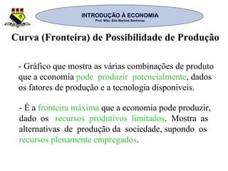 INTRODUÇÃO À ECONOMIAINTRODUÇÃO À ECONOMIA
Prof. MSc. Elói Martins SenhorasProf. MSc. Elói Martins Senhoras
- Gráfico que mostra as várias combinações de produto
que a economia pode produzir potencialmente, dados
os fatores de produção e a tecnologia disponíveis.
Curva (Fronteira) de Possibilidade de Produção
- É a fronteira máxima que a economia pode produzir,
dado os recursos produtivos limitados. Mostra as
alternativas de produção da sociedade, supondo os
recursos plenamente empregados.
 