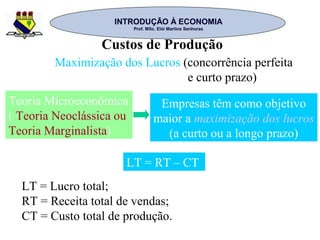 INTRODUÇÃO À ECONOMIAINTRODUÇÃO À ECONOMIA
Prof. MSc. Elói Martins SenhorasProf. MSc. Elói Martins Senhoras
Custos de Produção
Maximização dos Lucros (concorrência perfeita
e curto prazo)
Teoria Microeconômica
( Teoria Neoclássica ou
Teoria Marginalista)
Empresas têm como objetivo
maior a maximização dos lucros
(a curto ou a longo prazo)
LT = RT – CT
LT = Lucro total;
RT = Receita total de vendas;
CT = Custo total de produção.
 