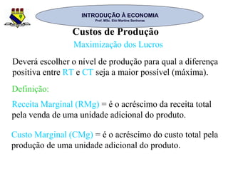 INTRODUÇÃO À ECONOMIAINTRODUÇÃO À ECONOMIA
Prof. MSc. Elói Martins SenhorasProf. MSc. Elói Martins Senhoras
Custos de Produção
Maximização dos Lucros
Deverá escolher o nível de produção para qual a diferença
positiva entre RT e CT seja a maior possível (máxima).
Receita Marginal (RMg) = é o acréscimo da receita total
pela venda de uma unidade adicional do produto.
Custo Marginal (CMg) = é o acréscimo do custo total pela
produção de uma unidade adicional do produto.
Definição:
 