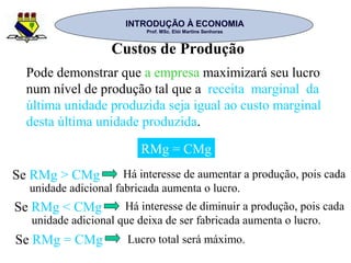 INTRODUÇÃO À ECONOMIAINTRODUÇÃO À ECONOMIA
Prof. MSc. Elói Martins SenhorasProf. MSc. Elói Martins Senhoras
Custos de Produção
Pode demonstrar que a empresa maximizará seu lucro
num nível de produção tal que a receita marginal da
última unidade produzida seja igual ao custo marginal
desta última unidade produzida.
RMg = CMg
Se RMg > CMg Há interesse de aumentar a produção, pois cada
unidade adicional fabricada aumenta o lucro.
Se RMg < CMg Há interesse de diminuir a produção, pois cada
unidade adicional que deixa de ser fabricada aumenta o lucro.
Se RMg = CMg Lucro total será máximo.
 