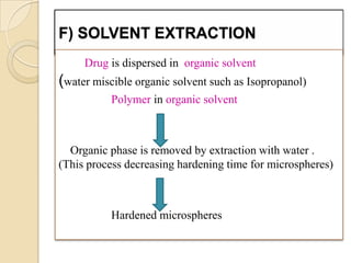 F) SOLVENT EXTRACTION
     Drug is dispersed in organic solvent
(water miscible organic solvent such as Isopropanol)
           Polymer in organic solvent



  Organic phase is removed by extraction with water .
(This process decreasing hardening time for microspheres)



           Hardened microspheres
 